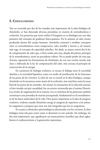 119
Protoideas de termodinámica y evolución en la obra biológica de Aristóteles
5. Conclusiones
Tras un recorrido por dos de los tratados más importantes de la obra biológica de
Aristóteles, se han detectado diversas protoideas en materia de termodinámica y
evolución. Las potencias que tanto utilizó el Estagirita en su fisiología son una idea
primitiva del concepto de gradiente físico-químico. En lo atinente al calor innato
producido dentro del cuerpo humano, Aristóteles comenzó a moldear conceptos
clave en termodinámica como temperatura, calor sensible y latente y, de manera
más vaga, el concepto de capacidad calorífica. Sin duda, su mayor acierto fue la ley
de compensación de calor que, si bien estaba aún muy alejada del primer principio
de la termodinámica, sentó un precedente valioso. No se puede perder de vista que
Avicena, siguiendo los lineamientos de Aristóteles, da con una versión mucho más
clara y elaborada de la ley de compensación del calor, más cercana al principio de
conservación de la energía.
En cuestiones de biología evolutiva, se rescata el diálogo entre la necesidad
absoluta y la necesidad hipotética como un medio de justificación de las funciones
de las partes de los vivientes. La idea de uso es central en la obra biológica, aunque
Aristóteles no la reconozca como motor de la evolución, sino más bien como la causa
final de las partes de los animales. Así mismo, la insinuación de la selección natural,
si bien intuida casi por casualidad, fue un acierto reconocido por el mismo Darwin.
Los niveles de organización de la materia viva en términos de las potencias también
constituyen una protoidea de materia jerarquizada, fundamental en el entendimien-
to de las bases moleculares de la vida. Otro punto importante es la idea de progreso
evolutivo, evidente cuando Aristóteles otorga la categoría de superiores a los anima-
les sanguíneos y propone que estos son más integrados que los no sanguíneos.
En cuanto a obstáculos epistemológicos relacionados con los vivientes, la obra
biológica tiene tela para cortar como se demostró en este artículo. Sin embargo, los
dos más importantes, que significaron un estancamiento científico que duró siglos,
fueron el cardiocentrismo y la generación espontánea.
 