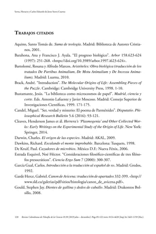 120
Serna, Horacio y Carlos Eduardo de Jesus Sierra Cuartas
Revista Colombiana de Filosofía de la Ciencia 19.39 (2019 julio – diciembre): Págs 85-122 ISSN: 0124-4620 (Imp) & 2463-1159 (Elec).
Trabajos citados
Aquino, Santo Tomás de. Suma de teología. Madrid: Biblioteca de Autores Cristia-
nos, 2001.
Barahona, Ana y Francisco J. Ayala. “El progreso biológico”. Arbor 158.623-624
(1997): 251-268. <https://doi.org/10.3989/arbor.1997.i623-624>.
Bartolomé, Rosana y Alfredo Marcos. Aristóteles: Obra biológica (traducción de los
tratados De Partibus Animalium, De Motu Animalium y De Incessu Anima-
lium). Madrid: Luarna, 2010.
Brack, André. “Introduction”. The Molecular Origins of Life: Assembling Pieces of
the Puzzle. Cambridge: Cambridge University Press, 1998. 1-10.
Bustamante, Jesús. “La biblioteca como microcosmos de papel”. Madrid, ciencia y
corte. Eds. Antonio Lafuente y Javier Moscoso. Madrid: Consejo Superior de
Investigaciones Científicas, 1999. 171-175.
Candel, Miguel. “Ser, verdad y misterio: El poema de Parménides”. Disputatio. Phi-
losophical Research Bulletin 5.6 (2016): 93-121.
Cleaves, Henderson James et ál. Herrera’s ‘Plasmogenia’and Other Collected Wor-
ks: Early Writings on the Experimental Study of the Origin of Life. New York:
Springer, 2014.
Darwin, Charles. El origen de las especies. Madrid: AKAL, 2009.
Dawkins, Richard. Escalando el monte improbable. Barcelona: Tusquets, 1998.
De Kruif, Paul. Cazadores de microbios. México D.F.: Nueva Fénix, 2006.
Estrada Esquivel, Noé Héctor. “Consideraciones filosófico-científicas de tres filóso-
fos presocráticos”. Ciencia Ergo Sum 7 (2000): 300-307.
García Gual, Carlos. Introducción a la traducción al español de ha. Madrid: Gredos,
1992.
Garde Herce, Gabriel. Canon de Avicena: traducción de apartados 332-399. <http://
www.sld.cu/galerias/pdf/sitios/histologia/canon_de_avicena.pdf>.
Gould, Stephen Jay. Dientes de gallina y dedos de caballo. Madrid: Drakontos Bol-
sillo, 2008.
 