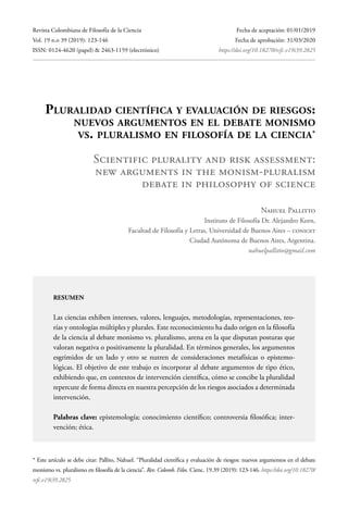 Revista Colombiana de Filosofía de la Ciencia
Vol. 19 n.o 39 (2019): 123-146
ISSN: 0124-4620 (papel) & 2463-1159 (electrónico)
Fecha de aceptación: 01/01/2019
Fecha de aprobación: 31/03/2020
		https://doi.org/10.18270/rcfc.v19i39.2825
Pluralidad científica y evaluación de riesgos:
nuevos argumentos en el debate monismo
vs. pluralismo en filosofía de la ciencia*
Scientific plurality and risk assessment:
new arguments in the monism-pluralism
debate in philosophy of science
Nahuel Pallitto
Instituto de Filosofía Dr. Alejandro Korn,
Facultad de Filosofía y Letras, Universidad de Buenos Aires – CONICET
Ciudad Autónoma de Buenos Aires, Argentina.
nahuelpallitto@gmail.com
resumen
Las ciencias exhiben intereses, valores, lenguajes, metodologías, representaciones, teo-
rías y ontologías múltiples y plurales. Este reconocimiento ha dado origen en la filosofía
de la ciencia al debate monismo vs. pluralismo, arena en la que disputan posturas que
valoran negativa o positivamente la pluralidad. En términos generales, los argumentos
esgrimidos de un lado y otro se nutren de consideraciones metafísicas o epistemo-
lógicas. El objetivo de este trabajo es incorporar al debate argumentos de tipo ético,
exhibiendo que, en contextos de intervención científica, cómo se concibe la pluralidad
repercute de forma directa en nuestra percepción de los riesgos asociados a determinada
intervención.
Palabras clave: epistemología; conocimiento científico; controversia filosófica; inter-
vención; ética.
* Este artículo se debe citar: Pallito, Nahuel. “Pluralidad científica y evaluación de riesgos: nuevos argumentos en el debate
monismo vs. pluralismo en filosofía de la ciencia”. Rev. Colomb. Filos. Cienc. 19.39 (2019): 123-146. https://doi.org/10.18270/
rcfc.v19i39.2825
 