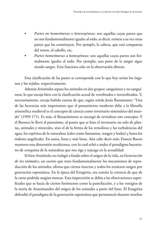 93
Protoideas de termodinámica y evolución en la obra biológica de Aristóteles
•	 Partes no homeómeras o heterogéneas: son aquellas cuyas partes que
no son fundamentalmente iguales al todo, es decir, existen a su vez otras
partes que las constituyen. Por ejemplo, la cabeza, que está compuesta
del rostro, el cabello, etc.
•	 Partes homeómeras u homogéneas: son aquellas cuyas partes son for-
malmente iguales al todo. Por ejemplo, una parte de la sangre sigue
siendo sangre. Esto funciona solo en la observación directa.
Esta clasificación de las partes se corresponde con lo que hoy serían los órga-
nos y los tejidos, respectivamente.
Además Aristóteles separa los animales en dos grupos: sanguíneos y no sanguí-
neos, lo que encaja bien con la clasificación actual de vertebrados e invertebrados. Y,
necesariamente, encaja habida cuenta de que, según señala Jesús Bustamante: “Una
de las herencias más importantes que el pensamiento moderno debe a la filosofía
aristotélica medieval es el concepto de ciencia como inventario sistemático del mun-
do” (1999 171). Es más, el Renacimiento se encargó de revitalizar este concepto. Y
el Barroco lo llevó al paroxismo, al punto que se hizo el inventario no solo de plan-
tas, animales y minerales, sino el de la forma de los remolinos y las turbulencias del
agua, los espíritus de la naturaleza (tales como fantasmas, trasgos y hadas) y hasta los
órdenes angelicales. En suma, listas y más listas. Aún cabe decir más: Francis Bacon
mantuvo esta dimensión recolectora, con lo cual echó a andar el paradigma baconia-
no de conquista de la naturaleza que nos rige y sojuzga en la actualidad.
Si bien Aristóteles no indagó a fondo sobre el origen de la vida, en Generación
de los animales, un escrito que trata fundamentalmente los mecanismos de repro-
ducción de los animales, afirma que ciertos insectos y todos los testáceos surgen por
generación espontánea. En la época del Estagirita, era común la creencia de que de
la carne podrida surgían moscas. Esta imprecisión se debía a las observaciones super-
ficiales que se hacía de ciertos fenómenos como la putrefacción, y a los vestigios de
la teoría de Anaximandro del origen de los animales a partir del limo. El Estagirita
defendió el paradigma de la generación espontánea que permaneció durante muchos
 