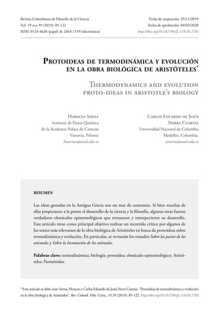 Revista Colombiana de Filosofía de la Ciencia
Vol. 19 n.o 39 (2019): 85-122
ISSN: 0124-4620 (papel) & 2463-1159 (electrónico)
Fecha de aceptación: 25/11/2019
Fecha de aprobación: 04/03/2020
		https://doi.org/10.18270/rcfc.v19i39.2783
Protoideas de termodinámica y evolución
en la obra biológica de aristóteles*
Thermodynamics and evolution
proto-ideas in aristotle’s biology
Horacio Serna
Instituto de Físico-Química
de la Academia Polaca de Ciencias
Varsovia, Polonia
hasernas@unal.edu.co
Carlos Eduardo de Jesús
Sierra Cuartas
Universidad Nacional de Colombia
Medellín, Colombia.
cesierra@unal.edu.co
resumen
Las ideas gestadas en la Antigua Grecia son un mar de contrastes. Si bien muchas de
ellas propiciaron a la postre el desarrollo de la ciencia y la filosofía, algunas otras fueron
verdaderos obstáculos epistemológicos que retrasaron y entorpecieron su desarrollo.
Este artículo tiene como principal objetivo realizar un recorrido crítico por algunos de
los textos más relevantes de la obra biológica de Aristóteles en busca de protoideas sobre
termodinámica y evolución. En particular, se revisarán los tratados Sobre las partes de los
animales y Sobre la locomoción de los animales.
Palabras clave: termodinámica; biología; protoidea; obstáculo epistemológico; Aristó-
teles; Parménides.
* Este artículo se debe citar: Serna, Horacio y Carlos Eduardo de Jesús Sierra Cuartas. “Protoideas de termodinámica y evolución
en la obra biológica de Aristóteles”. Rev. Colomb. Filos. Cienc. 19.39 (2019): 85-122. https://doi.org/10.18270/rcfc.v19i39.2783
 