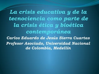 La crisis educativa y de la
tecnociencia como parte de
la crisis ética y bioética
contemporánea
Carlos Eduardo de Jesús Sierra Cuartas
Profesor Asociado, Universidad Nacional
de Colombia, Medellín
 