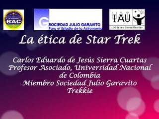 La ética de Star Trek
Carlos Eduardo de Jesús Sierra Cuartas
Profesor Asociado, Universidad Nacional
de Colombia
Miembro Sociedad Julio Garavito
Trekkie
 