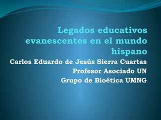 Legados educativos
evanescentes en el mundo
hispano
Carlos Eduardo de Jesús Sierra Cuartas
Profesor Asociado UN
Grupo de Bioética UMNG
 