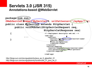 Servlets 3.0 (JSR 315)
   Annotations-based @WebServlet

package com.sun;
@WebServlet(name=”MyServlet”, urlPatterns={”/myApp/*”})
public class MyServlet extends HttpServlet {
      public void doGet(HttpServletRequest req,
                         HttpServletResponse res)
   {                      <!--Deployment descriptor web.xml -->
                          <web-app>
            ...              <servlet>
                               <servlet-name>MyServlet</servlet-name>
   }                            <servlet-class>
                                                      com.sun.MyServlet
                                                    </servlet-class>
                                               </servlet>
                                               <servlet-mapping>
                                                 <servlet-name>MyServlet</servlet-name>
                                                 <url-pattern>/myApp/*</url-pattern>
                                               </servlet-mapping>
                                                ...
                                             </web-app>

http://blogs.sun.com/arungupta/entry/java_ee_6_glassfish_31
http://blogs.sun.com/arungupta/entry/screencast_31_java_ee_6


                                                                                          16
 
