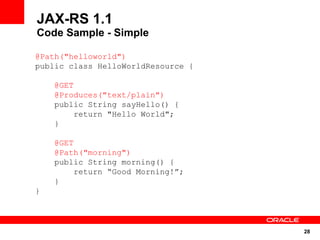 JAX-RS 1.1
Code Sample - Simple

@Path("helloworld")
public class HelloWorldResource {

    @GET
    @Produces("text/plain")
    public String sayHello() {
        return "Hello World";
    }

    @GET
    @Path("morning")
    public String morning() {
         return “Good Morning!”;
    }
}




                                    28
 