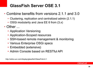 GlassFish Server OSE 3.1
• Combine benefits from versions 2.1.1 and 3.0
  • Clustering, replication and centralized admin (2.1.1)
  • OSGi modularity and Java EE 6 from (3.x)
• Other ...
  • Application Versioning
  • Application-Scoped resources
  • SSH-based remote management & monitoring
  • Various Enterprise OSGi specs
  • Embedded (extensive)
  • Admin Console based on RESTful API

http://wikis.sun.com/display/glassfish/GlassFishv3.1



                                                            39
 