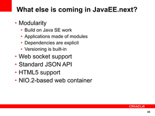 What else is coming in JavaEE.next?
• Modularity
  •   Build on Java SE work
  •   Applications made of modules
  •   Dependencies are explicit
  •   Versioning is built-in
• Web socket support
• Standard JSON API
• HTML5 support
• NIO.2-based web container




                                      43
 