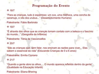 Programação do Evento
 18/7
“Para as crianças, tudo é espantoso: um ovo, uma minhoca, uma concha de
caramujo, o vôo dos urubus...” (Desenvolvimento Humano)
Palestrante: Fábio Barbirato
 19/7
“É através dos olhos que as crianças tomam contato com a beleza e o fascínio
do mundo...” (Geografia da Infância)
Palestrante: Tânia de Vasconcellos
 20/7
“São as crianças que, sem falar, nos ensinam as razões para viver... Elas
sabem o essencial da vida” (Educando Crianças de 0 a 6 anos)
Palestrante: Emília Cipriano
 21/7
“Quando a gente abre os olhos,... O mundo aparece refletido dentro da gente”
(Qualidade na Educação Infantil)
Palestrante: Eliana Bhering
 