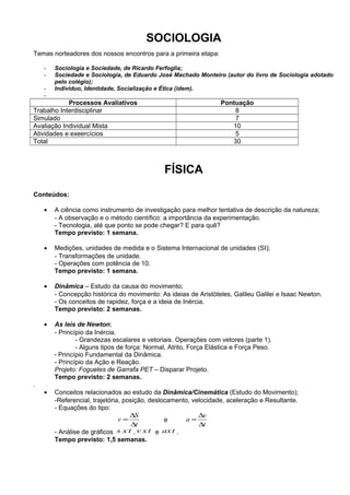 SOCIOLOGIA
Temas norteadores dos nossos encontros para a primeira etapa:

    -   Sociologia e Sociedade, de Ricardo Ferfoglia;
    -   Sociedade e Sociologia, de Eduardo José Machado Monteiro (autor do livro de Sociologia adotado
        pelo colégio);
    -   Individuo, Identidade, Socialização e Ética (idem).
    -
            Processos Avaliativos                                 Pontuação
Trabalho Interdisciplinar                                             8
Simulado                                                              7
Avaliação Individual Mista                                           10
Atividades e exeercícios                                              5
Total                                                                30



                                               FÍSICA
Conteúdos:

    •   A ciência como instrumento de investigação para melhor tentativa de descrição da natureza;
        - A observação e o método científico: a importância da experimentação.
        - Tecnologia, até que ponto se pode chegar? E para quê?
        Tempo previsto: 1 semana.

    •   Medições, unidades de medida e o Sistema Internacional de unidades (SI);
        - Transformações de unidade.
        - Operações com potência de 10.
        Tempo previsto: 1 semana.

    •   Dinâmica – Estudo da causa do movimento;
        - Concepção histórica do movimento: As ideias de Aristóteles, Galileu Galilei e Isaac Newton.
        - Os conceitos de rapidez, força e a ideia de Inércia.
        Tempo previsto: 2 semanas.

    •   As leis de Newton;
        - Princípio da Inércia.
                - Grandezas escalares e vetoriais. Operações com vetores (parte 1).
                - Alguns tipos de força: Normal, Atrito, Força Elástica e Força Peso.
        - Princípio Fundamental da Dinâmica.
        - Princípio da Ação e Reação.
        Projeto: Foguetes de Garrafa PET – Disparar Projeto.
        Tempo previsto: 2 semanas.
.
    •   Conceitos relacionados ao estudo da Dinâmica/Cinemática (Estudo do Movimento);
        -Referencial, trajetória, posição, deslocamento, velocidade, aceleração e Resultante.
        - Equações do tipo:
                                    ∆S                     ∆v
                                v=              e     a=
                                     ∆t                    ∆t
        - Análise de gráficos s x t , v x t e ax t .
        Tempo previsto: 1,5 semanas.
 