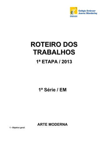 ROTEIRO DOS
                       TRABALHOS
                       1ª ETAPA / 2013




                       1ª Série / EM




                       ARTE MODERNA
1 - Objetivo geral:
 