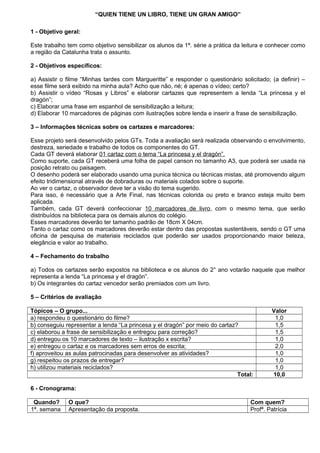 “QUIEN TIENE UN LIBRO, TIENE UN GRAN AMIGO”

1 - Objetivo geral:

Este trabalho tem como objetivo sensibilizar os alunos da 1ª. série a prática da leitura e conhecer como
a região da Catalunha trata o assunto.

2 - Objetivos específicos:

a) Assistir o filme “Minhas tardes com Margueritte” e responder o questionário solicitado; (a definir) –
esse filme será exibido na minha aula? Acho que não, né; é apenas o vídeo; certo?
b) Assistir o vídeo “Rosas y Libros” e elaborar cartazes que representem a lenda “La princesa y el
dragón”;
c) Elaborar uma frase em espanhol de sensibilização a leitura;
d) Elaborar 10 marcadores de páginas com ilustrações sobre lenda e inserir a frase de sensibilização.

3 – Informações técnicas sobre os cartazes e marcadores:

Esse projeto será desenvolvido pelos GTs. Toda a avaliação será realizada observando o envolvimento,
destreza, seriedade e trabalho de todos os componentes do GT.
Cada GT deverá elaborar 01 cartaz com o tema “La princesa y el dragón”.
Como suporte, cada GT receberá uma folha de papel canson no tamanho A3, que poderá ser usada na
posição retrato ou paisagem.
O desenho poderá ser elaborado usando uma punica técnica ou técnicas mistas, até promovendo algum
efeito tridimensional através de dobraduras ou materiais colados sobre o suporte.
Ao ver o cartaz, o observador deve ter a visão do tema sugerido.
Para isso, é necessário que a Arte Final, nas técnicas colorida ou preto e branco esteja muito bem
aplicada.
Também, cada GT deverá confeccionar 10 marcadores de livro, com o mesmo tema, que serão
distribuídos na biblioteca para os demais alunos do colégio.
Esses marcadores deverão ter tamanho padrão de 18cm X 04cm.
Tanto o cartaz como os marcadores deverão estar dentro das propostas sustentáveis, sendo o GT uma
oficina de pesquisa de materiais reciclados que poderão ser usados proporcionando maior beleza,
elegância e valor ao trabalho.

4 – Fechamento do trabalho

a) Todos os cartazes serão expostos na biblioteca e os alunos do 2° ano votarão naquele que melhor
representa a lenda “La princesa y el dragón”.
b) Os integrantes do cartaz vencedor serão premiados com um livro.

5 – Critérios de avaliação

Tópicos – O grupo...                                                                       Valor
a) respondeu o questionário do filme?                                                       1,0
b) conseguiu representar a lenda “La princesa y el dragón” por meio do cartaz?              1,5
c) elaborou a frase de sensibilização e entregou para correção?                             1,5
d) entregou os 10 marcadores de texto – ilustração x escrita?                               1,0
e) entregou o cartaz e os marcadores sem erros de escrita;                                  2,0
f) aproveitou as aulas patrocinadas para desenvolver as atividades?                         1,0
g) respeitou os prazos de entregar?                                                         1,0
h) utilizou materiais reciclados?                                                           1,0
                                                                              Total:       10,0

6 - Cronograma:

 Quando?      O que?                                                               Com quem?
1ª. semana    Apresentação da proposta.                                            Profª. Patrícia
 