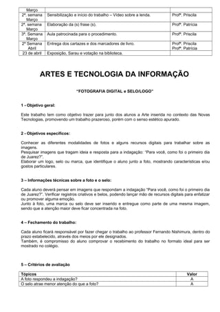 Março
2ª. semana     Sensibilização e início do trabalho – Vídeo sobre a lenda.           Profª. Priscila
   Março
2ª. semana     Elaboração da (s) frase (s).                                         Profª. Patrícia
   Março
3ª. Semana     Aula patrocinada para o procedimento.                                Profª. Priscila
   Março
2º Semana      Entrega dos cartazes e dos marcadores de livro.                      Profª. Priscila
    Abril                                                                           Profª. Patrícia
 23 de abril   Exposição, Sarau e votação na biblioteca.




          ARTES E TECNOLOGIA DA INFORMAÇÃO

                               “FOTOGRAFIA DIGITAL e SELO/LOGO”


1 - Objetivo geral:

Este trabalho tem como objetivo trazer para junto dos alunos a Arte inserida no contexto das Novas
Tecnologias, promovendo um trabalho prazeroso, porém com o senso estético apurado.


2 - Objetivos específicos:

Conhecer as diferentes modalidades de fotos e alguns recursos digitais para trabalhar sobre as
imagens.
Pesquisar imagens que tragam ideia e resposta para a indagação: “Para você, como foi o primeiro dia
de Juarez?”.
Elaborar um logo, selo ou marca, que identifique o aluno junto a foto, mostrando características e/ou
gostos particulares.


3 – Informações técnicas sobre a foto e o selo:

Cada aluno deverá pensar em imagens que respondam a indagação “Para você, como foi o primeiro dia
de Juarez?”. Verificar registros criativos e belos, podendo lançar mão de recursos digitais para enfatizar
ou promover alguma emoção.
Junto à foto, uma marca ou selo deve ser inserido e entregue como parte de uma mesma imagem,
sendo que a atenção maior deve ficar concentrada na foto.


4 – Fechamento do trabalho:

Cada aluno ficará responsável por fazer chegar o trabalho ao professor Fernando Nishimura, dentro do
prazo estabelecido, através dos meios por ele designados.
Também, é compromisso do aluno comprovar o recebimento do trabalho no formato ideal para ser
mostrado no colégio.



5 – Critérios de avaliação

Tópicos                                                                                      Valor
A foto respondeu a indagação?                                                                 A
O selo atrae menor atenção do que a foto?                                                     A
 