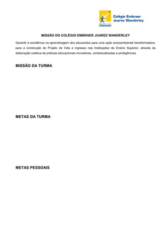 MISSÃO DO COLÉGIO EMBRAER JUAREZ WANDERLEY

Garantir a excelência na aprendizagem dos educandos para uma ação socioambiental transformadora,
para a construção do Projeto de Vida e ingresso nas Instituições de Ensino Superior, através da
elaboração coletiva de práticas educacionais inovadoras, contextualizadas e protagônicas.



MISSÃO DA TURMA




METAS DA TURMA




METAS PESSOAIS
 