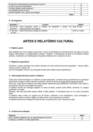 O selo tem características individuais do aluno?                                           A
O aluno usou de criatividade?                                                              A
O senso estético está presente?                                                            A
A qualidade de foto é boa?                                                                 A
Houve respeito com o prazo da entrega?                                                     A
                                                                            Total:         A


6 - Cronograma:

Quando?                                     O que?                                     Onde?
19 e 20 de    Aula expositiva sobre a história da fotografia e planos de         Aula de Arte
 fevereiro    representação de imagens.
2ª semana     Data limite para entrega do trabalho.                              CPD ou Twiter
  de abril




                  ARTES E RELATÓRIO CULTURAL
1 - Objetivo geral:

Este trabalho tem como objetivo aproximar o aluno de atividades de entretenimento que além do prazer
tragam informações e complementos culturais. Também, é interessante verificar as novidades desses
eventos, mostrando as modificações nos gostos estéticos com o decorrer do ano.


2 - Objetivos específicos:

Conhecer e poder participar de eventos culturais em suas várias formas de expressão – dança, teatro,
música, pintura, poesia, etc.
Usar da linguagem escrita e do português erudito para relatar essas experiências.


3 – Informações técnicas sobre o relatório:

Cada aluno deverá entregar um relatório na data estipulada, contando da sua experiência em participar
ativamente de algum evento cultural ou artístico, dentro do prazo de junho 2012 a março de 2013.
Para isso, cada aluno receberá uma folha padrão distribuída pela professora, onde fará o seu relato e,
se possível, incluirá uma imagem do evento.
O relatório deverá ser entregue digitado no verso da folha, usando fonte ARIAL, tamanho 12, espeço
justificado, cor preto.
Atenção: não será permitido anexar folhas à folha padrão. A impressão deve vir no verso da própria
folha.
O relatório deve conter um máximo de 20 linhas, contando a sua experiência, suas sensações e
sentimentos sobre o evento e NÃO um relato sobre o que aconteceu no evento.
O relatório deverá ser entregue na aula de arte, na sala de arte, da 2ª semana de abril.




4 – Critérios de avaliação

Tópicos                                                                                   Valor
Fez o relatório digitado com as especificações da fonte?                                   A
Entregou o relatório na data agendada?                                                     A
 