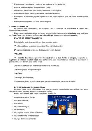  Expressar-se com clareza, coerência e coesão na produção escrita;
    Praticar principalmente o Simple Present Tense;
    Aumentar o vocabulário para descrições físicas e psicológicas;
    Compartilhar com a classe questões de identidade e família;
    Encorajar a autoconfiança para expressar-se na língua inglesa, quer na forma escrita quanto
     oral;
    Elaborar um ScrapBook – Álbum Pessoal digital.

1. DESENVOLVIMENTO
      O trabalho será desenvolvido em conjunto com o professor de Informática e deverá ser
desenvolvido em duplas.
     Ele consiste na elaboração de um álbum pessoal digital, denominado ScrapBook, que será feito
em PowerPoint, com ajuda do professor de Informática e apresentado pelo seu parceiro.
      ETAPAS DO DESENVOLVIMENTO

      Este trabalho será desenvolvido em duas grandes partes:

      1ª - elaboração do scrapbook (poderá ser feito individualmente);

      2ª - apresentação do scrapbook de seu parceiro. (em duplas)

      1ª PARTE

       1º - escrita das frases que irão descrevê-lo/a e a sua família e amigos, segundo as
exigências e critérios estabelecidos. Esta parte escrita será trabalhada nas aulas de 3+ (comecem o
quanto antes, não deixem para última hora);

      2º Seleção de fotos que ilustrem os enunciados descritivos;

      3º Elaboração do Scrapbook digital.

      2ª PARTE

      1º Entrega do Scrapbook;

      2º Apresentação do Scrapbook de seus parceiros nas duplas nas aulas de Inglês.


       REQUISITOS para o Scrapbook Digital
       O álbum deve trazer informações que você considere interessantes compartilhar com seus
colegas, de modo que eles possam conhecê-lo/la melhor.
       Assim, o scrapbook pode conter descrições simples de:

    suas características físicas;
    sua personalidade;
    sua família;
    seu melhor amigo/a;
    seus hobbies;
    seu esporte favorito, como praticante;
    seu time favorito, como torcedor;
    seu tipo de música preferido;
 