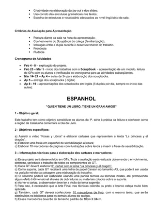    Criatividade na elaboração do lay-out e dos slides;
              Uso correto das estruturas gramaticais nos textos;
              Escolha de estruturas e vocabulário adequados ao nível lingüístico da sala;



Critérios de Avaliação para Apresentação

              Postura diante da sala na hora da apresentação;
              Conhecimento do ScrapBook do colega (familiarização);
              Interação entre a dupla durante o desenvolvimento do trabalho.
              Pronúncia
              Fluência

Cronograma de Atividades

   •   Feb 4 - 8 – explicação do projeto.
   •   Feb 25 – Mar 1 - início dos trabalhos com o ScrapBook - apresentação de um modelo, leitura
       do GPs com os alunos e verificação do cronograma para as atividades subseqüentes.
   •   Mar 14- 21 – Ap 4 – aulas de 3+ para elaboração dos scrapbooks.
   •   Ap 5 – entrega dos scrapbooks ( digital)
   •   Ap 8 - 19 – apresentações dos scrapbooks em Inglês (5 duplas por dia, sempre no início das
       aulas).



                                         ESPANHOL
                        “QUIEN TIENE UN LIBRO, TIENE UN GRAN AMIGO”

1 - Objetivo geral:

Este trabalho tem como objetivo sensibilizar os alunos da 1ª. série à prática da leitura e conhecer como
a região da Catalunha comemora o Dia do Livro.

2 - Objetivos específicos:

a) Assistir o vídeo “Rosas y Libros” e elaborar cartazes que representem a lenda “La princesa y el
dragón”;
b) Elaborar uma frase em espanhol de sensibilização a leitura;
c) Elaborar 10 marcadores de páginas com ilustrações sobre lenda e inserir a frase de sensibilização.

3 – Informações técnicas para a elaboração dos cartazes e marcadores:

a) Esse projeto será desenvolvido em GTs. Toda a avaliação será realizada observando o envolvimento,
destreza, seriedade e trabalho de todos os componentes do GT.
b) Cada GT deverá elaborar 01 cartaz com o tema “La princesa y el dragón”.
c) Como suporte, cada GT receberá uma folha de papel Canson no tamanho A3, que poderá ser usada
na posição retrato ou paisagem para elaboração do trabalho.
d) O desenho poderá ser elaborado usando uma punica técnica ou técnicas mistas, até promovendo
algum efeito tridimensional através de dobraduras ou materiais colados sobre o suporte.
e) Ao ver o cartaz, o observador deve ter a visão do tema sugerido.
f) Para isso, é necessário que a Arte Final, nas técnicas colorida ou preto e branco esteja muito bem
aplicada.
g) Também, cada GT deverá confeccionar 10 marcadores de livro, com o mesmo tema, que serão
distribuídos na biblioteca para os demais alunos do colégio.
h) Esses marcadores deverão ter tamanho padrão de 18cm X 04cm.
 