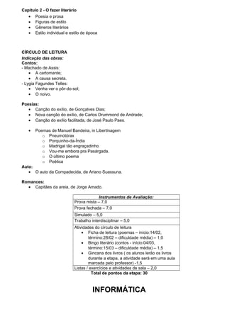 Capítulo 2 - O fazer literário
   • Poesia e prosa
   • Figuras de estilo
   • Gêneros literários
   • Estilo individual e estilo de época



CÍRCULO DE LEITURA
Indicação das obras:
Contos:
- Machado de Assis:
    • A cartomante;
    • A causa secreta.
- Lygia Fagundes Telles:
    • Venha ver o pôr-do-sol;
    • O noivo.

Poesias:
   • Canção do exílio, de Gonçalves Dias;
   • Nova canção do exílio, de Carlos Drummond de Andrade;
   • Canção do exílio facilitada, de José Paulo Paes.

   •   Poemas de Manuel Bandeira, in Libertinagem
          o Pneumotórax
          o Porquinho-da-Índia
          o Madrigal tão engraçadinho
          o Vou-me embora pra Pasárgada.
          o O último poema
          o Poética
Auto:
   • O auto da Compadecida, de Ariano Suassuna.

Romances:
  • Capitães da areia, de Jorge Amado.

                                       Instrumentos de Avaliação:
                           Prova mista – 7,0
                           Prova fechada – 7,0
                           Simulado – 5,0
                           Trabalho interdisciplinar – 5,0
                           Atividades do círculo de leitura
                               • Ficha de leitura (poemas – início:14/02,
                                   término:28/02 – dificuldade média) – 1,0
                               • Bingo literário (contos - início:04/03,
                                   término:15/03 – dificuldade média) – 1,5
                               • Gincana dos livros ( os alunos lerão os livros
                                   durante a etapa, a atividade será em uma aula
                                   marcada pelo professor) -1,5
                           Listas / exercícios e atividades de sala – 2,0
                                     Total de pontos da etapa: 30



                                     INFORMÁTICA
 