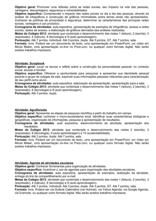 Objetivo geral: Promover uma reflexão sobre as redes sociais, seu impacto na vida das pessoas,
vantagens, desvantagens, segurança e vulnerabilidades.
Objetivo específico: Compreender o impacto das redes sociais no dia a dia das pessoas, através da
análise de infográficos e construção de gráficos minimalistas sobre temas ainda não apresentados.
Conhecer as políticas de privacidade e segurança, determinar as características das principais redes
sociais, vantagens e uso produtivo.
Cronograma de atividades: aula expositiva, apresentação de exemplos de infográficos, acesso a redes
sociais, dados de acesso, e elaboração de gráficos derivados das análises realizadas.
Metas do Colégio 2013: atividade que contempla o desenvolvimento das metas 1 (leitura), 2 (escrita), 3
(expressão), 4 (cálculo), 8 (tecnologia) e 9 (auto aprendizagem).
Pontuação: Até 7 pontos, individual. Até 3 pontos, dupla. Até 3 pontos, GT. Até 7 pontos, sala.
Formato: livre. Poderá ser um documento de texto, uma apresentação em PowerPoint, um vídeo em
Movie Maker, uma apresentação on-line no Prezi.com, ou qualquer outro formato digital. Não serão
aceitos trabalhos impressos.



Atividade: Scrapbook
Objetivo geral: Levar os alunos a refletir sobre a construção da personalidade pessoal, no contexto
social, escolar e familiar.
Objetivo específico: Oferecer a oportunidade para pesquisar e apresentar sua identidade pessoal
perante o grupo de colegas da sala, expondo suas informações pessoais relevantes para caracterização
de seu perfil como aluno.
Cronograma de atividades: aula expositiva, elaboração da apresentação, apresentação para a sala.
Metas do Colégio 2013: atividade que contempla o desenvolvimento das metas 1 (leitura), 2 (escrita), 3
(expressão), 8 (tecnologia) e 9 (auto aprendizagem).
Pontuação: Até 3 pontos, dupla.




Atividade: Agrofloresta
Objetivo geral: Apresentar as etapas da pesquisa científica a partir do trabalho em campo.
Objetivo específico: conhecer o micro-ecossistema local, identificar suas características biológicas e
geográficas, organização de informações, pesquisa e apresentação de resultados.
Cronograma de atividades: aula expositiva, desenvolvimento da atividade, apresentação dos
       resultados.
Metas do Colégio 2013: atividade que contempla o desenvolvimento das metas 2 (escrita), 3
(expressão), 8 (tecnologia), 9 (auto aprendizagem) e 10 (sustentabilidade).
Pontuação: Até 3 pontos, dupla. Até 7 pontos, sala.
Formato: livre. Poderá ser um documento de texto, uma apresentação em PowerPoint, um vídeo em
Movie Maker, uma apresentação on-line no Prezi.com, ou qualquer outro formato digital. Não serão
aceitos trabalhos impressos.




Atividade: Agenda de atividades escolares
Objetivo geral: Conhecer ferramentas para organização de atividades.
Objetivo específico: Incentivar o uso de agendas para organização das atividades escolares.
Cronograma de atividades: aula expositiva, apresentação de exemplos, realização da atividade,
entrega do link de compartilhamento por e-mail.
Metas do Colégio 2013: atividade que contempla o desenvolvimento das metas 1 (leitura), 2 (escrita), 3
(expressão), 4 (cálculo), 8 (tecnologia) e 9 (auto aprendizagem).
Pontuação: Até 7 pontos, individual. Até 3 pontos, dupla. Até 3 pontos, GT. Até 7 pontos, sala.
Formato: livre. Poderá ser via Outlook Calendário (via Hotmail), via Yahoo Agenda, via Google Agenda,
via Evernote, ou qualquer outro formato digital. Não serão aceitos trabalhos impressos.
 