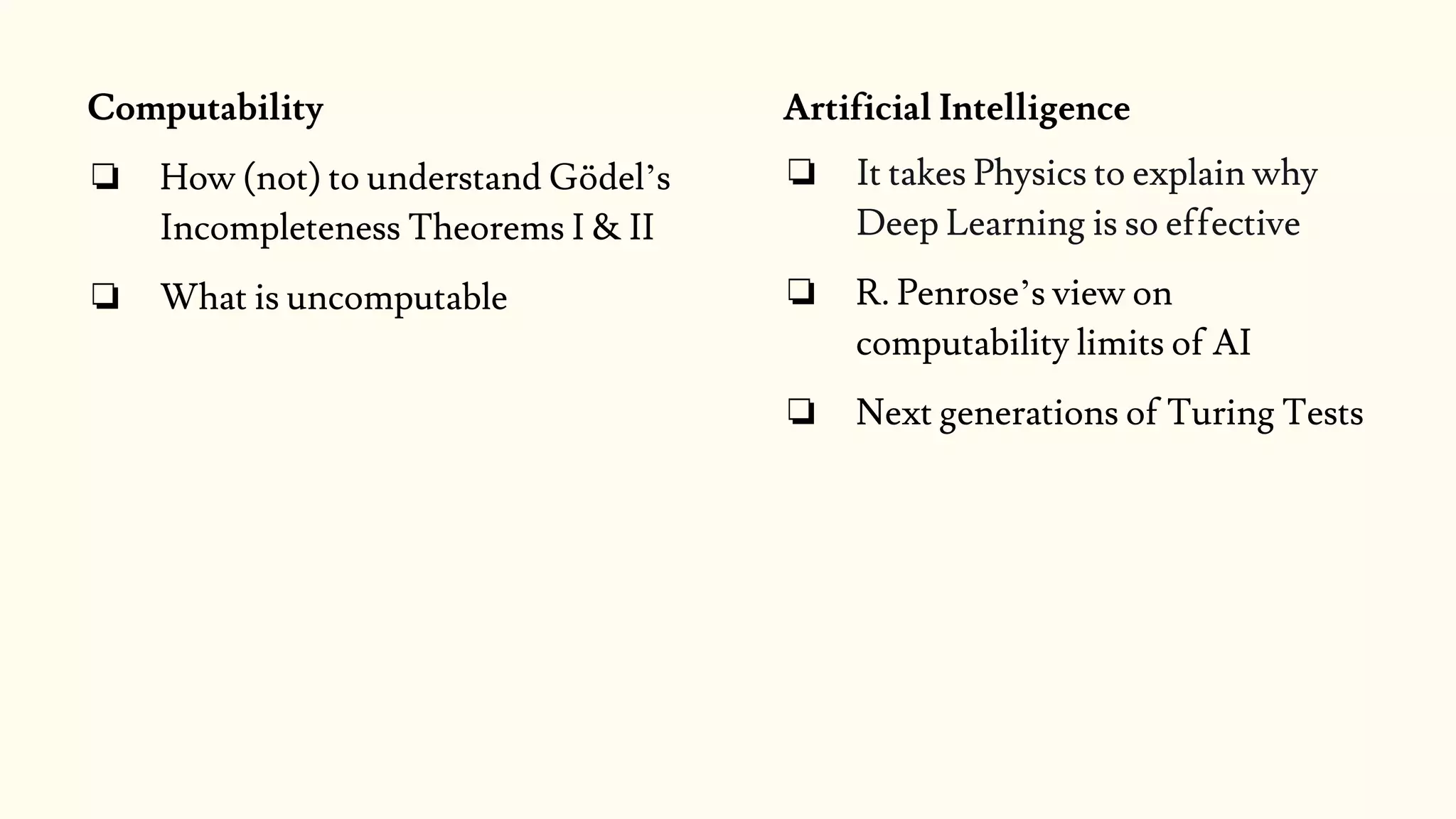 Artificial Intelligence
❏ It takes Physics to explain why
Deep Learning is so effective
❏ R. Penrose’s view on
computability limits of AI
❏ Next generations of Turing Tests
Computability
❏ How (not) to understand Gödel’s
Incompleteness Theorems I & II
❏ What is uncomputable
 