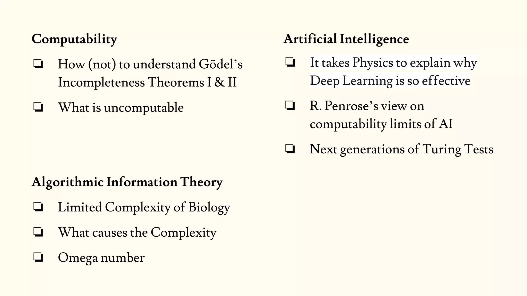 Artificial Intelligence
❏ It takes Physics to explain why
Deep Learning is so effective
❏ R. Penrose’s view on
computability limits of AI
❏ Next generations of Turing Tests
Computability
❏ How (not) to understand Gödel’s
Incompleteness Theorems I & II
❏ What is uncomputable
Algorithmic Information Theory
❏ Limited Complexity of Biology
❏ What causes the Complexity
❏ Omega number
 