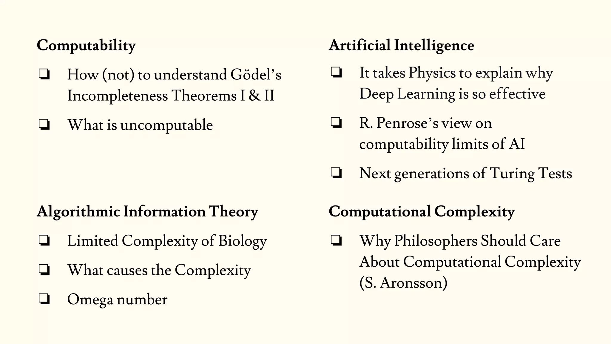 Artificial Intelligence
❏ It takes Physics to explain why
Deep Learning is so effective
❏ R. Penrose’s view on
computability limits of AI
❏ Next generations of Turing Tests
Computability
❏ How (not) to understand Gödel’s
Incompleteness Theorems I & II
❏ What is uncomputable
Computational Complexity
❏ Why Philosophers Should Care
About Computational Complexity
(S. Aronsson)
Algorithmic Information Theory
❏ Limited Complexity of Biology
❏ What causes the Complexity
❏ Omega number
 