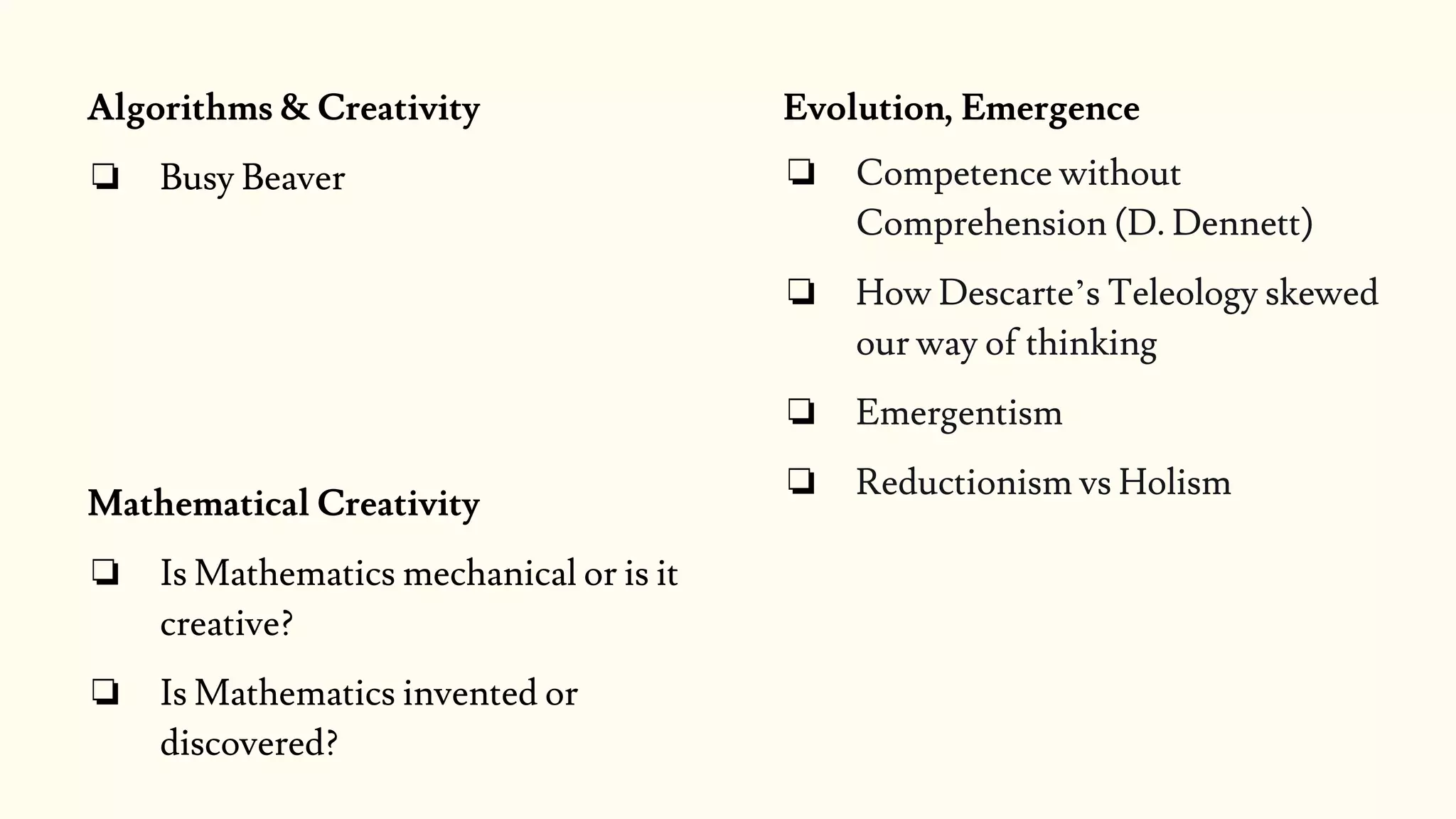 Algorithms & Creativity
❏ Busy Beaver
Mathematical Creativity
❏ Is Mathematics mechanical or is it
creative?
❏ Is Mathematics invented or
discovered?
Evolution, Emergence
❏ Competence without
Comprehension (D. Dennett)
❏ How Descarte’s Teleology skewed
our way of thinking
❏ Emergentism
❏ Reductionism vs Holism
 