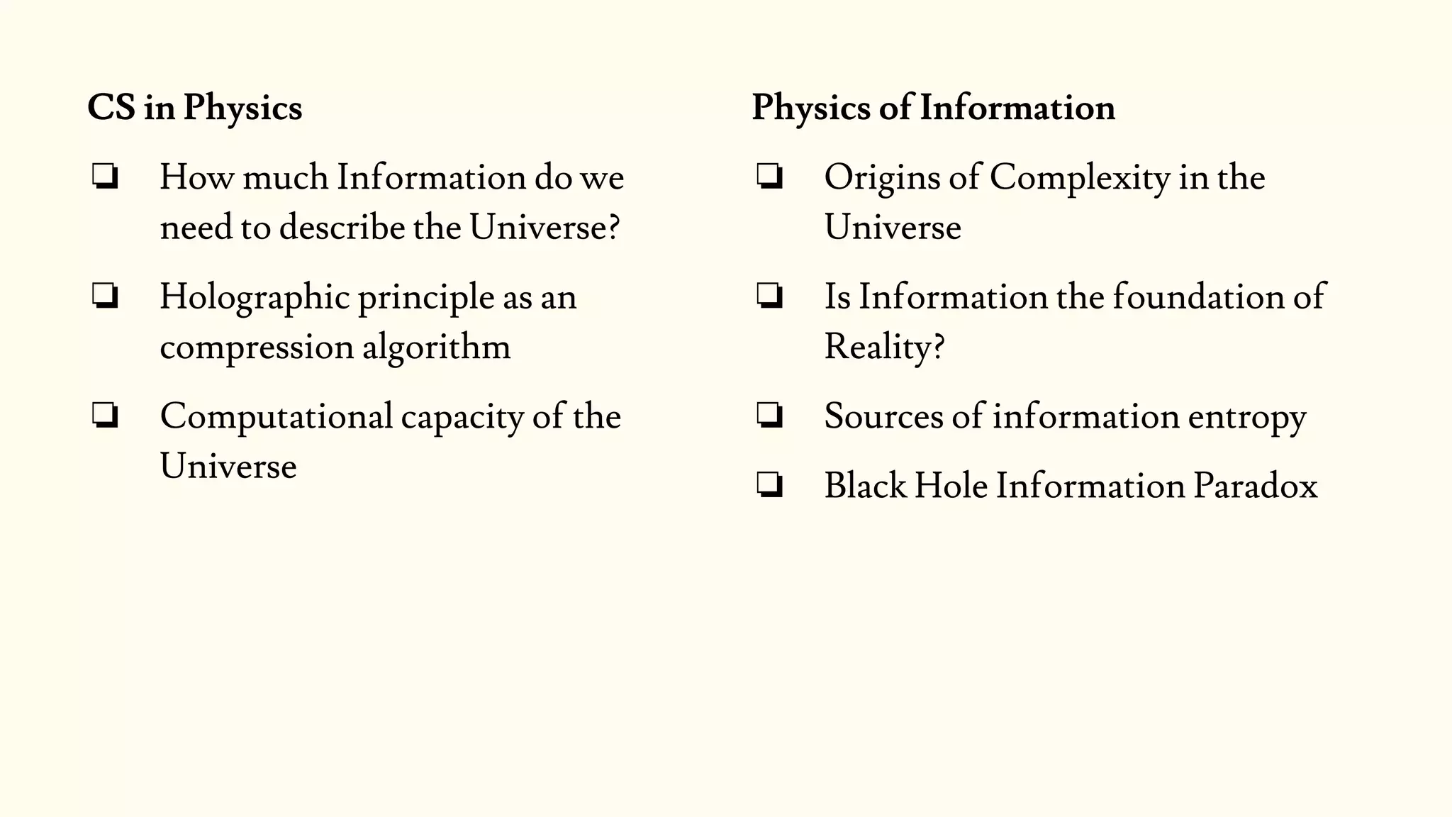CS in Physics
❏ How much Information do we
need to describe the Universe?
❏ Holographic principle as an
compression algorithm
❏ Computational capacity of the
Universe
Physics of Information
❏ Origins of Complexity in the
Universe
❏ Is Information the foundation of
Reality?
❏ Sources of information entropy
❏ Black Hole Information Paradox
 