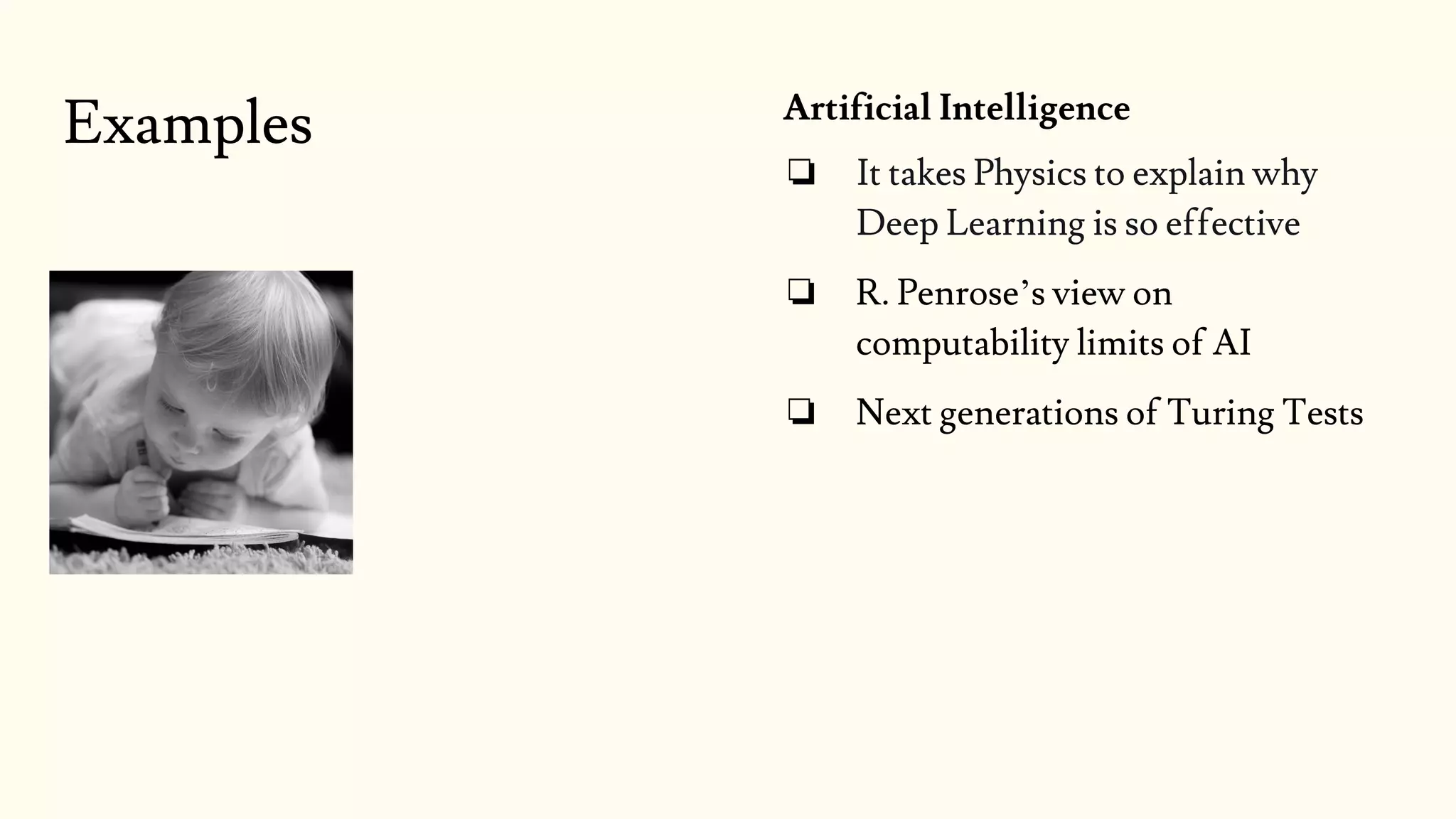 Examples Artificial Intelligence
❏ It takes Physics to explain why
Deep Learning is so effective
❏ R. Penrose’s view on
computability limits of AI
❏ Next generations of Turing Tests
 