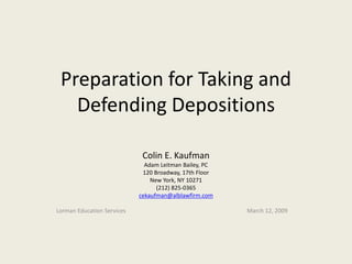 Preparation for Taking and 
Defending Depositions 
Colin E. Kaufman 
Adam Leitman Bailey, PC 
120 Broadway, 17th Floor 
New York, NY 10271 
(212) 825-0365 
cekaufman@alblawfirm.com 
Lorman Education Services March 12, 2009 
 