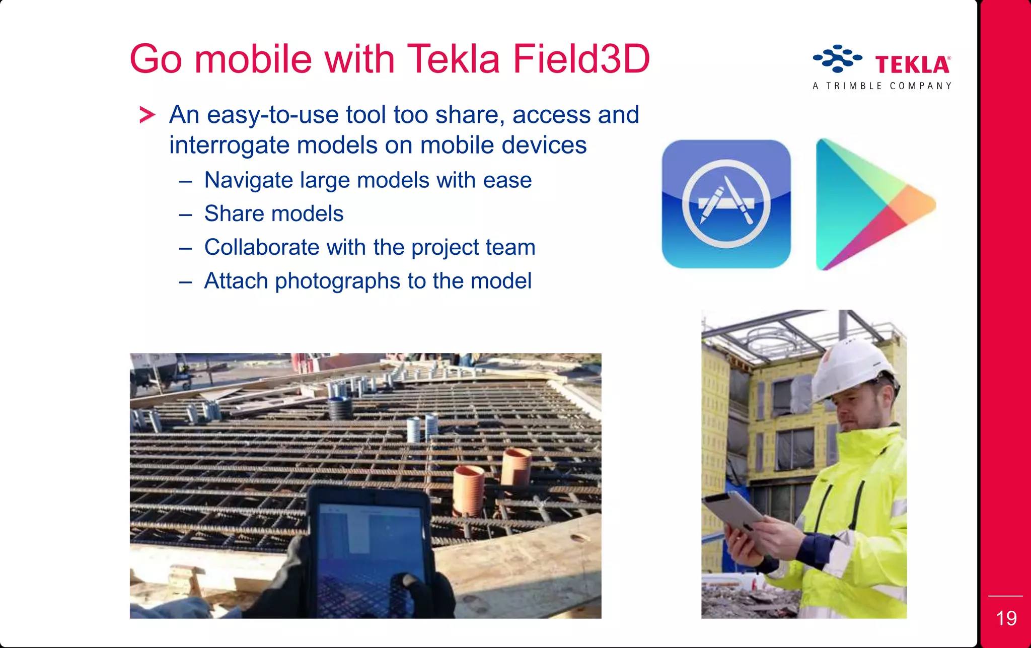 Go mobile with Tekla Field3D
19
An easy-to-use tool too share, access and
interrogate models on mobile devices
– Navigate large models with ease
– Share models
– Collaborate with the project team
– Attach photographs to the model
19
 