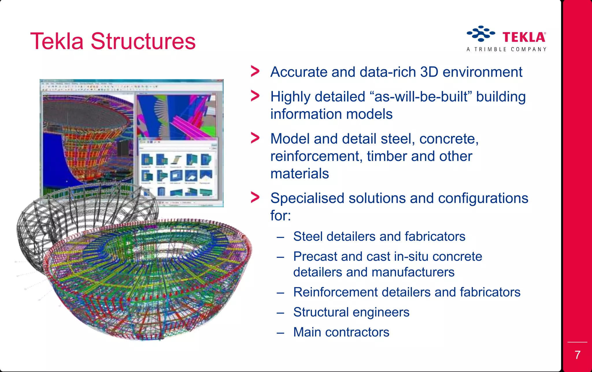 Tekla Structures
Accurate and data-rich 3D environment
Highly detailed “as-will-be-built” building
information models
Model and detail steel, concrete,
reinforcement, timber and other
materials
Specialised solutions and configurations
for:
– Steel detailers and fabricators
– Precast and cast in-situ concrete
detailers and manufacturers
– Reinforcement detailers and fabricators
– Structural engineers
– Main contractors
7
 
