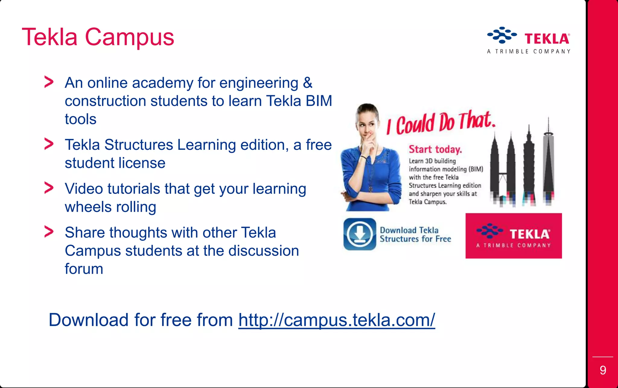 An online academy for engineering &
construction students to learn Tekla BIM
tools
Tekla Structures Learning edition, a free
student license
Video tutorials that get your learning
wheels rolling
Share thoughts with other Tekla
Campus students at the discussion
forum
Tekla Campus
Download for free from http://campus.tekla.com/
9
 