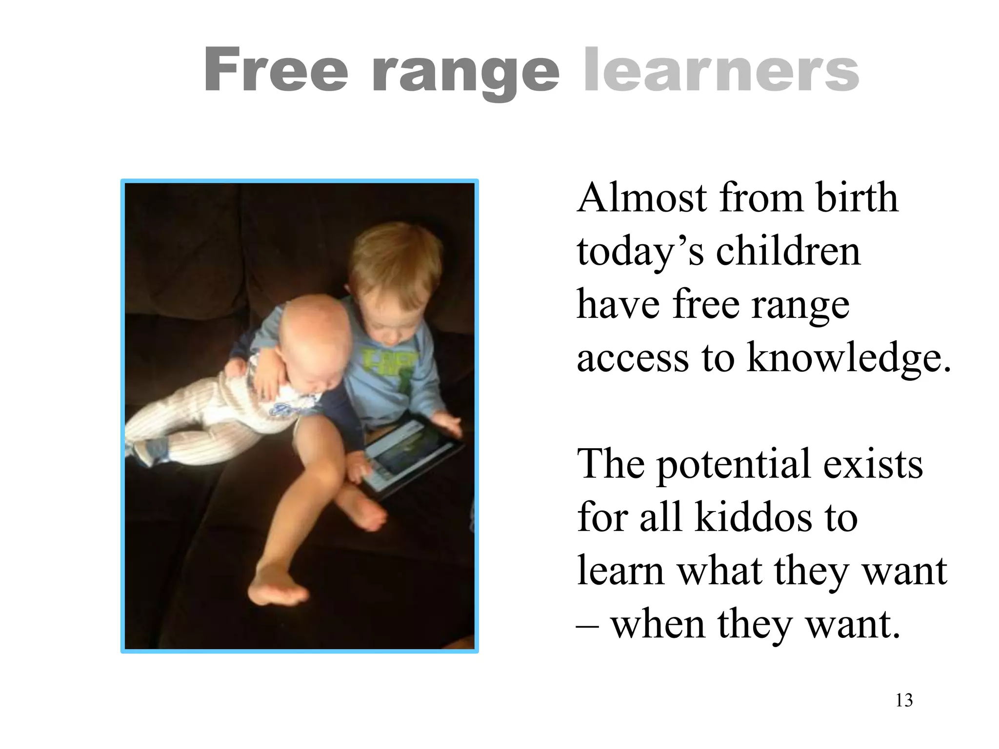 13
Free range learners
Almost from birth
today’s children
have free range
access to knowledge.
The potential exists
for all kiddos to
learn what they want
– when they want.
 