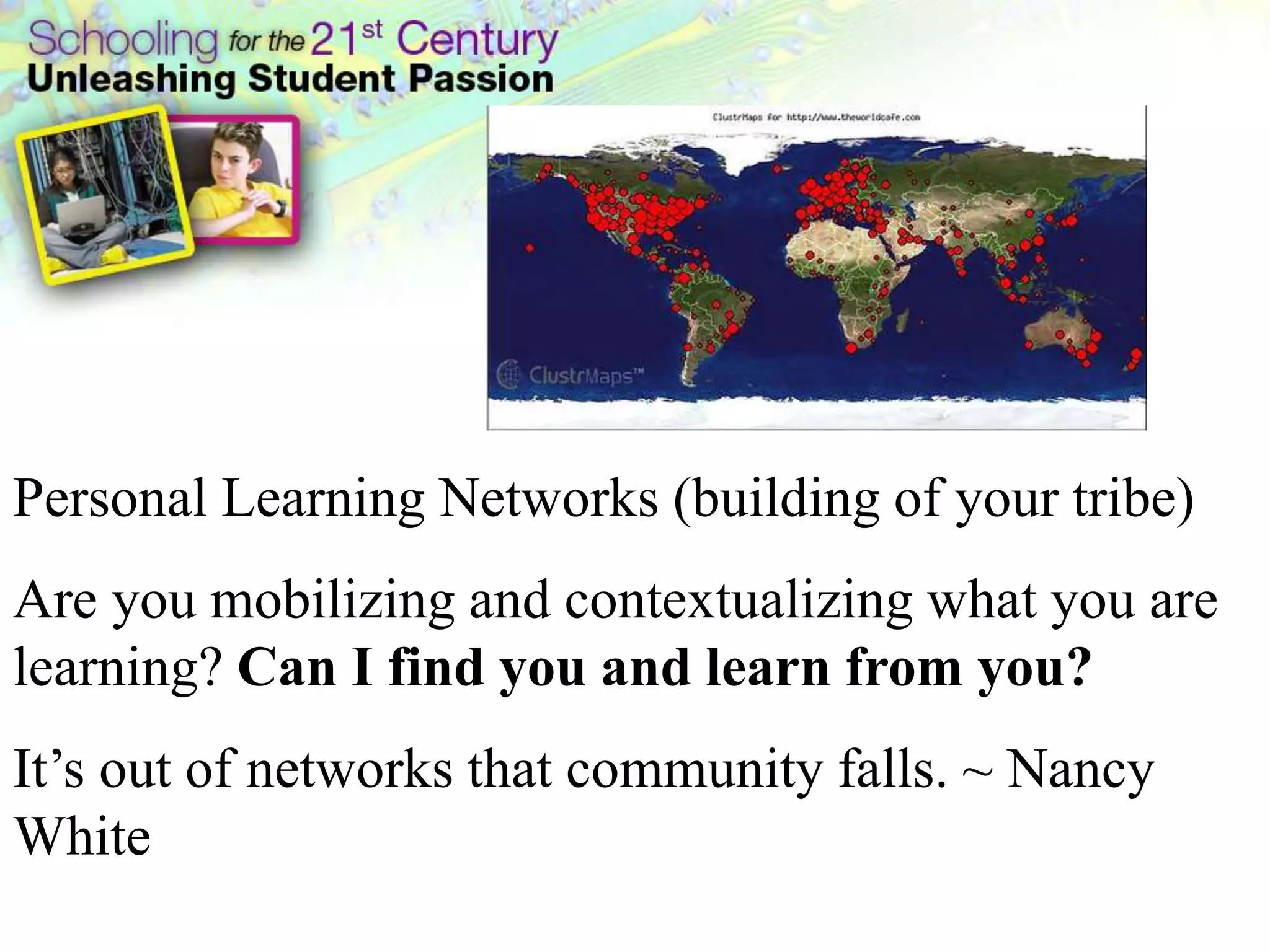 Personal Learning Networks (building of your tribe)
Are you mobilizing and contextualizing what you are
learning? Can I find you and learn from you?
It’s out of networks that community falls. ~ Nancy
White
 