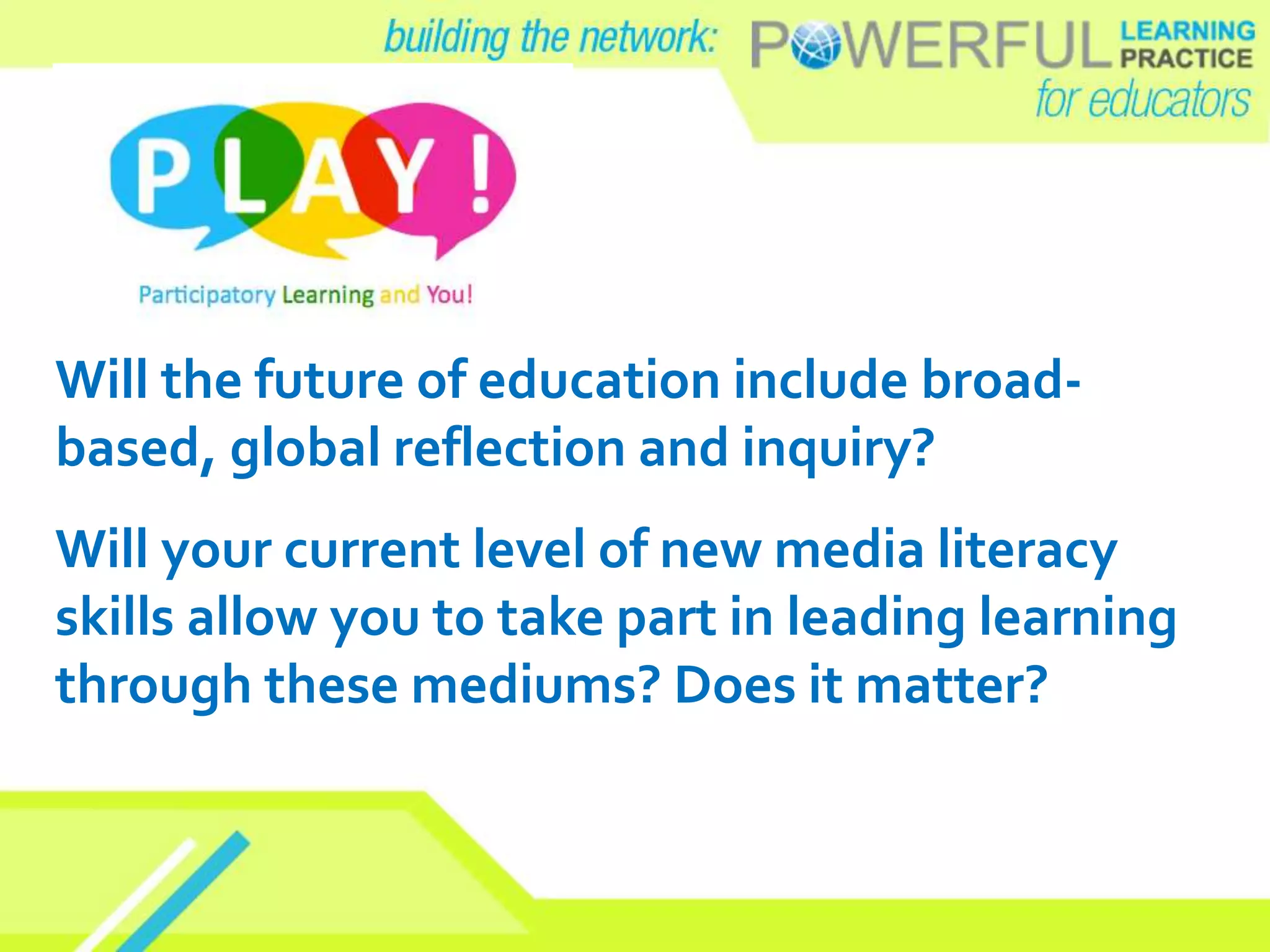 Will the future of education include broad-
based, global reflection and inquiry?
Will your current level of new media literacy
skills allow you to take part in leading learning
through these mediums? Does it matter?
 