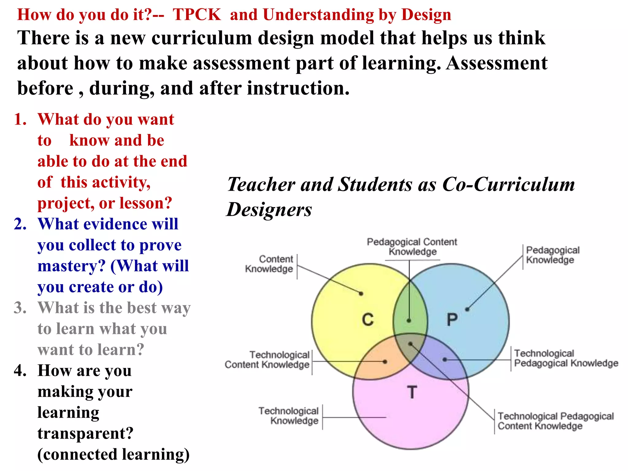 How do you do it?-- TPCK and Understanding by Design
There is a new curriculum design model that helps us think
about how to make assessment part of learning. Assessment
before , during, and after instruction.
Teacher and Students as Co-Curriculum
Designers
1. What do you want
to know and be
able to do at the end
of this activity,
project, or lesson?
2. What evidence will
you collect to prove
mastery? (What will
you create or do)
3. What is the best way
to learn what you
want to learn?
4. How are you
making your
learning
transparent?
(connected learning)
 