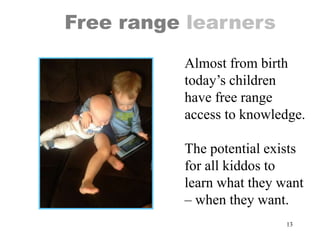 13
Free range learners
Almost from birth
today’s children
have free range
access to knowledge.
The potential exists
for all kiddos to
learn what they want
– when they want.
 
