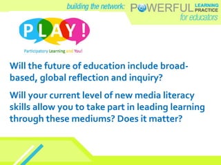 Will the future of education include broad-
based, global reflection and inquiry?
Will your current level of new media literacy
skills allow you to take part in leading learning
through these mediums? Does it matter?
 