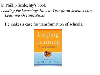 In Phillip Schlechty's book
Leading for Learning: How to Transform Schools into
Learning Organizations
He makes a case for transformation of schools.
 