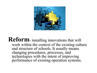Reform- installing innovations that will
work within the context of the existing culture
and structure of schools. It usually means
changing procedures, processes, and
technologies with the intent of improving
performance of existing operation systems.
 