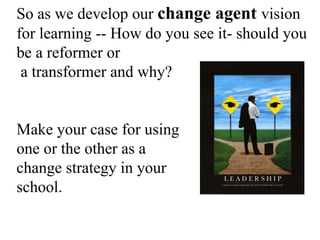 So as we develop our change agent vision
for learning -- How do you see it- should you
be a reformer or
a transformer and why?
Make your case for using
one or the other as a
change strategy in your
school.
 