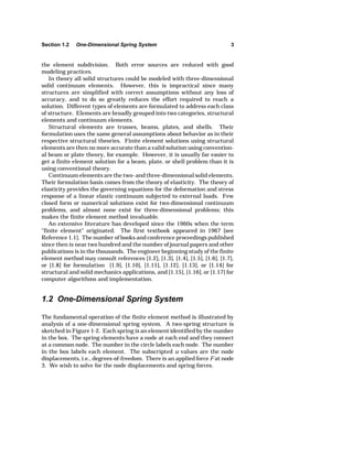 Section 1.2 One-Dimensional Spring System 3 
the element subdivision. Both error sources are reduced with good 
modeling practices. 
In theory all solid structures could be modeled with three-dimensional 
solid continuum elements. However, this is impractical since many 
structures are simplified with correct assumptions without any loss of 
accuracy, and to do so greatly reduces the effort required to reach a 
solution. Different types of elements are formulated to address each class 
of structure. Elements are broadly grouped into two categories, structural 
elements and continuum elements. 
Structural elements are trusses, beams, plates, and shells. Their 
formulation uses the same general assumptions about behavior as in their 
respective structural theories. Finite element solutions using structural 
elements are then no more accurate than a valid solution using convention-al 
beam or plate theory, for example. However, it is usually far easier to 
get a finite element solution for a beam, plate, or shell problem than it is 
using conventional theory. 
Continuum elements are the two- and three-dimensional solid elements. 
Their formulation basis comes from the theory of elasticity. The theory of 
elasticity provides the governing equations for the deformation and stress 
response of a linear elastic continuum subjected to external loads. Few 
closed form or numerical solutions exist for two-dimensional continuum 
problems, and almost none exist for three-dimensional problems; this 
makes the finite element method invaluable. 
An extensive literature has developed since the 1960s when the term 
"finite element" originated. The first textbook appeared in 1967 [see 
Reference 1.1]. The number of books and conference proceedings published 
since then is near two hundred and the number of journal papers and other 
publications is in the thousands. The engineer beginning study of the finite 
element method may consult references [1.2], [1.3], [1.4], [1.5], [1.6], [1.7], 
or [1.8] for formulation [1.9], [1.10], [1.11], [1.12], [1.13], or [1.14] for 
structural and solid mechanics applications, and [1.15], [1.16], or [1.17] for 
computer algorithms and implementation. 
1.2 One-Dimensional Spring System 
The fundamental operation of the finite element method is illustrated by 
analysis of a one-dimensional spring system. A two-spring structure is 
sketched in Figure 1-2. Each spring is an element identified by the number 
in the box. The spring elements have a node at each end and they connect 
at a common node. The number in the circle labels each node. The number 
in the box labels each element. The subscripted u values are the node 
displacements, i.e., degrees-of-freedom. There is an applied force F at node 
3. We wish to solve for the node displacements and spring forces. 
 