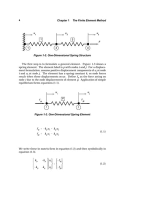 4 Chapter 1 The Finite Element Method 
Figure 1-2. One-Dimensional Spring Structure 
The first step is to formulate a general element. Figure 1-3 shows a 
spring element. The element label is p with nodes i and j. For a displace-ment 
formulation, assume positive displacement components of ui at node 
i and uj at node j. The element has a spring constant k, so node forces 
result when these displacements occur. Define fip as the force acting on 
node i due to the node displacements of element p. Application of simple 
equilibrium forms equations (1.1). 
fip  kpui  kpuj 
fjp  kpui  kpuj 
(1.1) 
Figure 1-3. One-Dimensional Spring Element 
We write these in matrix form in equation (1.2) and then symbolically in 
equation (1.3). 
kp kp 
kp kp 
ui 
uj 
 
fip 
fjp 
(1.2) 
 