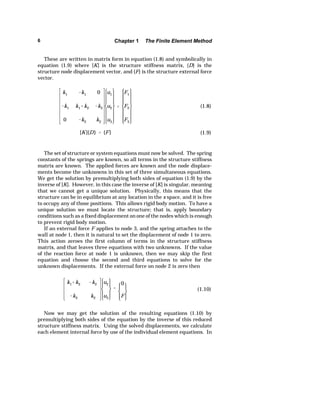 6 Chapter 1 The Finite Element Method 
These are written in matrix form in equation (1.8) and symbolically in 
equation (1.9) where [K] is the structure stiffness matrix, {D} is the 
structure node displacement vector, and {F} is the structure external force 
vector. 
k1 k1 0 
k1 k1k2 k2 
0 k2 k2 
u1 
u2 
u3 
 
F1 
F2 
F3 
(1.8) 
[K]{D}  {F} (1.9) 
The set of structure or system equations must now be solved. The spring 
constants of the springs are known, so all terms in the structure stiffness 
matrix are known. The applied forces are known and the node displace-ments 
become the unknowns in this set of three simultaneous equations. 
We get the solution by premultiplying both sides of equation (1.9) by the 
inverse of [K]. However, in this case the inverse of [K] is singular, meaning 
that we cannot get a unique solution. Physically, this means that the 
structure can be in equilibrium at any location in the x space, and it is free 
to occupy any of those positions. This allows rigid body motion. To have a 
unique solution we must locate the structure; that is, apply boundary 
conditions such as a fixed displacement on one of the nodes which is enough 
to prevent rigid body motion. 
If an external force F applies to node 3, and the spring attaches to the 
wall at node 1, then it is natural to set the displacement of node 1 to zero. 
This action zeroes the first column of terms in the structure stiffness 
matrix, and that leaves three equations with two unknowns. If the value 
of the reaction force at node 1 is unknown, then we may skip the first 
equation and choose the second and third equations to solve for the 
unknown displacements. If the external force on node 2 is zero then 
k1k2 k2 
k2 k2 
u2 
u3 
 
0 
F 
(1.10) 
Now we may get the solution of the resulting equations (1.10) by 
premultiplying both sides of the equation by the inverse of this reduced 
structure stiffness matrix. Using the solved displacements, we calculate 
each element internal force by use of the individual element equations. In 
 