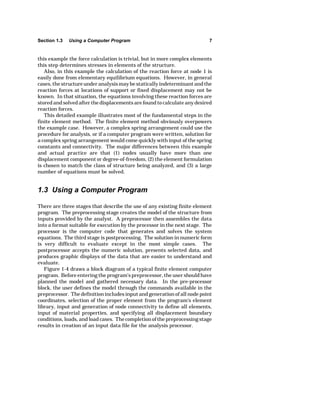 Section 1.3 Using a Computer Program 7 
this example the force calculation is trivial, but in more complex elements 
this step determines stresses in elements of the structure. 
Also, in this example the calculation of the reaction force at node 1 is 
easily done from elementary equilibrium equations. However, in general 
cases, the structure under analysis may be statically indeterminant and the 
reaction forces at locations of support or fixed displacement may not be 
known. In that situation, the equations involving these reaction forces are 
stored and solved after the displacements are found to calculate any desired 
reaction forces. 
This detailed example illustrates most of the fundamental steps in the 
finite element method. The finite element method obviously overpowers 
the example case. However, a complex spring arrangement could use the 
procedure for analysis, or if a computer program were written, solution for 
a complex spring arrangement would come quickly with input of the spring 
constants and connectivity. The major differences between this example 
and actual practice are that (1) nodes usually have more than one 
displacement component or degree-of-freedom, (2) the element formulation 
is chosen to match the class of structure being analyzed, and (3) a large 
number of equations must be solved. 
1.3 Using a Computer Program 
There are three stages that describe the use of any existing finite element 
program. The preprocessing stage creates the model of the structure from 
inputs provided by the analyst. A preprocessor then assembles the data 
into a format suitable for execution by the processor in the next stage. The 
processor is the computer code that generates and solves the system 
equations. The third stage is postprocessing. The solution in numeric form 
is very difficult to evaluate except in the most simple cases. The 
postprocessor accepts the numeric solution, presents selected data, and 
produces graphic displays of the data that are easier to understand and 
evaluate. 
Figure 1-4 draws a block diagram of a typical finite element computer 
program. Before entering the program's preprocessor, the user should have 
planned the model and gathered necessary data. In the pre-processor 
block, the user defines the model through the commands available in the 
preprocessor. The definition includes input and generation of all node point 
coordinates, selection of the proper element from the program's element 
library, input and generation of node connectivity to define all elements, 
input of material properties, and specifying all displacement boundary 
conditions, loads, and load cases. The completion of the preprocessing stage 
results in creation of an input data file for the analysis processor. 
 