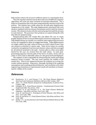References 9 
body motion reduces the structure stiffness matrix to a nonsingular form. 
Then the equation solution may be done with several different computer 
algorithms, but most use some variation of Gaussian elimination. For a 
large set of equations this is the most computationally intensive step in the 
process. The solution here yields values for all node point displacement 
components in the model. The node displacements associated with each 
element combined with the element formulation matrix yield the element 
strains. The element strains with the material properties yield the stresses 
in each element. The processor then produces an output listing file with 
data files for postprocessing. 
Postprocessing takes the results files and allows the user to create 
graphic displays of the structural deformation and stress components. The 
node displacements are usually very small for most engineering structures 
so they are magnified to show an exaggerated shape. Node displacements 
are single-valued, but node values of stress are multi-valued if more than 
one element is attached to a given node. Node stress values are usually 
reached by extrapolation from internal element values and then averaged 
for all elements attached to the node. Contour plots or other stress plots 
desired by the user are created from the node values. In some post-processing 
programs criterion plots of the factor of safety, stress ratio to 
yield, or stress ratio to allowable values are also generated and displayed. 
The engineer is then responsible for interpreting the results and taking 
whatever action is proper. The user must estimate the validity of the 
results first. This is very important because the tendency is to accept the 
results without question. Experience, thorough checking of the modeling 
assumptions and resulting predicted behavior, and correlation with other 
engineering calculations or experimental results all contribute to estimat-ing 
the validity of the results. 
References 
1.1 Zienkiewicz, O. C. and Cheung, Y. K., The Finite Element Method in 
Structural and Continuum Mechanics, McGraw-Hill, London, 1967. 
1.2 Akin, J. E., Finite Element Analysis for Undergraduates, Academic Press, 
London, 1986. 
1.3 Gallagher, R. H., Finite Element Analysis — Fundamentals, Prentice-Hall, 
Englewood Cliffs, New Jersey, 1975. 
1.4 Huebner, K. H. and Thornton, E. A., The Finite Element Method for 
Engineers, John Wiley and Sons, New York, 1982. 
1.5 Irons, B. and Ahmad, S., Techniques of Finite Elements, John Wiley and 
Sons, New York, 1980. 
1.6 Irons, B. and Shrive, N., Finite Element Primer, John Wiley and Sons, New 
York, 1983. 
1.7 Reddy, J. N., An Introduction to the Finite Element Method, McGraw-Hill, 
New York, 1984. 
 