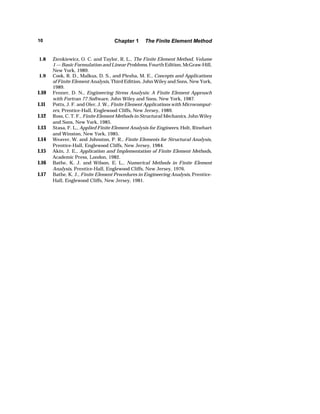 10 Chapter 1 The Finite Element Method 
1.8 Zienkiewicz, O. C. and Taylor, R. L., The Finite Element Method, Volume 
1 — Basic Formulation and Linear Problems, Fourth Edition, McGraw-Hill, 
New York, 1989. 
1.9 Cook, R. D., Malkus, D. S., and Plesha, M. E., Concepts and Applications 
of Finite Element Analysis, Third Edition, John Wiley and Sons, New York, 
1989. 
1.10 Fenner, D. N., Engineering Stress Analysis: A Finite Element Approach 
with Fortran 77 Software, John Wiley and Sons, New York, 1987. 
1.11 Potts, J. F. and Oler, J. W., Finite Element Applications with Microcomput-ers, 
Prentice-Hall, Englewood Cliffs, New Jersey, 1989. 
1.12 Ross, C. T. F., Finite Element Methods in Structural Mechanics, John Wiley 
and Sons, New York, 1985. 
1.13 Stasa, F. L., Applied Finite Element Analysis for Engineers, Holt, Rinehart 
and Winston, New York, 1985. 
1.14 Weaver, W. and Johnston, P. R., Finite Elements for Structural Analysis, 
Prentice-Hall, Englewood Cliffs, New Jersey, 1984. 
1.15 Akin, J. E., Application and Implementation of Finite Element Methods, 
Academic Press, London, 1982. 
1.16 Bathe, K. J. and Wilson, E. L., Numerical Methods in Finite Element 
Analysis, Prentice-Hall, Englewood Cliffs, New Jersey, 1976. 
1.17 Bathe, K. J., Finite Element Procedures in Engineering Analysis, Prentice- 
Hall, Englewood Cliffs, New Jersey, 1981. 
 