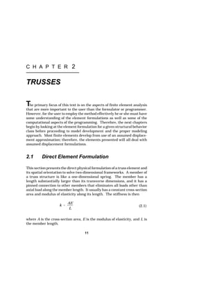 11 
k  
AE 
L 
(2.1) 
C H A P T E R 2 
TRUSSES 
The primary focus of this text is on the aspects of finite element analysis 
that are more important to the user than the formulator or programmer. 
However, for the user to employ the method effectively he or she must have 
some understanding of the element formulations as well as some of the 
computational aspects of the programming. Therefore, the next chapters 
begin by looking at the element formulation for a given structural behavior 
class before proceeding to model development and the proper modeling 
approach. Most finite elements develop from use of an assumed displace-ment 
approximation; therefore, the elements presented will all deal with 
assumed displacement formulations. 
2.1 Direct Element Formulation 
This section presents the direct physical formulation of a truss element and 
its spatial orientation to solve two-dimensional frameworks. A member of 
a truss structure is like a one-dimensional spring. The member has a 
length substantially larger than its transverse dimensions, and it has a 
pinned connection to other members that eliminates all loads other than 
axial load along the member length. It usually has a constant cross-section 
area and modulus of elasticity along its length. The stiffness is then 
where A is the cross-section area, E is the modulus of elasticity, and L is 
the member length. 
 