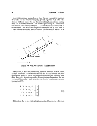 12 Chapter 2 Trusses 
A one-dimensional truss element then has an element formulation 
identical to the one-dimensional spring given in equation (1.2). This is its 
element stiffness matrix for one-dimensional displacement and loading 
along the axis of the member. For member positioning in a two-dimen-sional 
space as illustrated in Figure 2-1, each node has two components of 
displacement u and v and two components of force p and q. This leads to 
a set of element equations with an element stiffness matrix of size 4 by 4. 
Figure 2-1. Two-Dimensional Truss Element 
Derivation of the two-dimensional element stiffness matrix comes 
through coordinate transformations [2.1], but first we expand the one-dimensional 
stiffness matrix to two dimensions with the member lying 
along the x axis. Assuming an order of components and equations of u and 
v at node i followed by u and v at node j, the element equations are written 
in equation (2.2). 
k 0 k 0 
0 0 0 0 
k 0 k 0 
0 0 0 0 
ui 
vi 
uj 
vj 
 
pi 
qi 
pj 
qj 
(2.2) 
Notice that the terms relating displacement and force in the x direction 
 